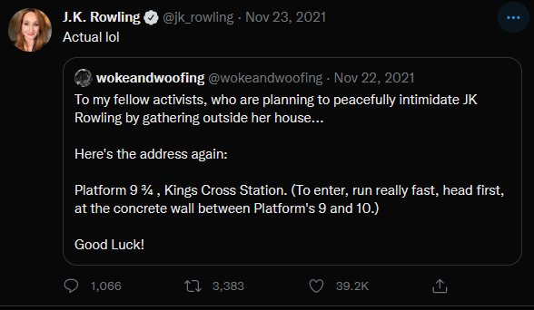 Screenshot of Twitter. JK Rowling Quote tweets an account called Wokeandwoofing. The original tweet reads "To my fellow activists, who are planning to peacefully intimidate JK Rowling by gathering outside her house... Here's the address again: Platform 9 3/4, Kings cross station (To enter, run really fast, head first, at the concrete wall between platform's 9 and 10.) Good luck!" 

JK's quote tweet reads "Actual lol" 